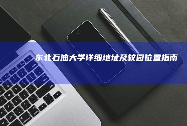 东北石油大学详细地址及校园位置指南